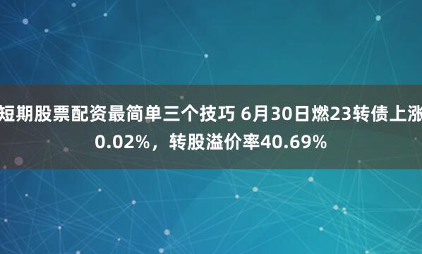 短期股票配资最简单三个技巧 6月30日燃23转债上涨0.02%，转股溢价率40.69%
