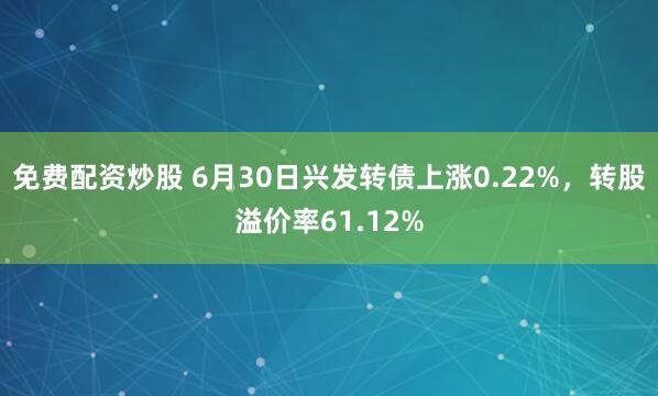 免费配资炒股 6月30日兴发转债上涨0.22%，转股溢价率61.12%
