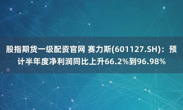 股指期货一级配资官网 赛力斯(601127.SH)：预计半年度净利润同比上升66.2%到96.98%