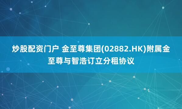 炒股配资门户 金至尊集团(02882.HK)附属金至尊与智浩订立分租协议