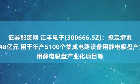 证券配资网 江丰电子(300666.SZ)：拟定增募资不超19.48亿元 用于年产5100个集成电路设备用静电吸盘产业化项目等