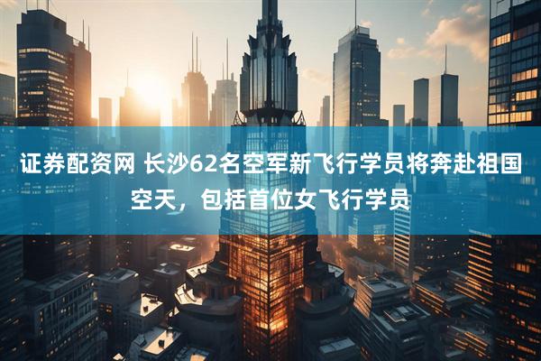 证券配资网 长沙62名空军新飞行学员将奔赴祖国空天，包括首位女飞行学员