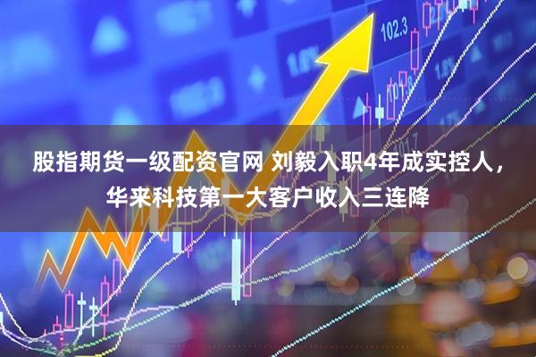 股指期货一级配资官网 刘毅入职4年成实控人，华来科技第一大客户收入三连降