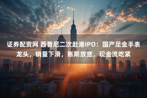 证券配资网 西普尼二次赴港IPO：国产足金手表龙头，销量下滑，账期放宽，现金流吃紧