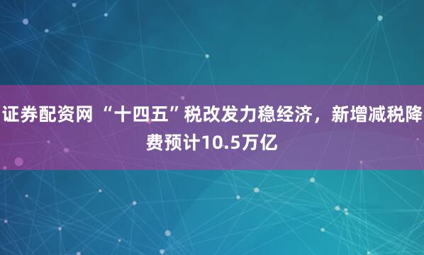 证券配资网 “十四五”税改发力稳经济，新增减税降费预计10.5万亿