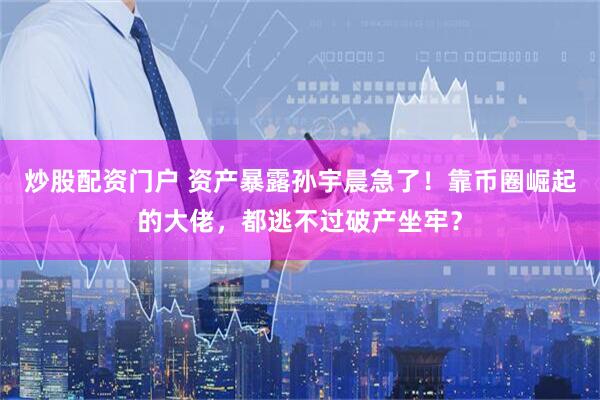 炒股配资门户 资产暴露孙宇晨急了！靠币圈崛起的大佬，都逃不过破产坐牢？