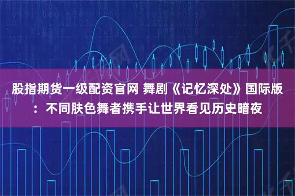 股指期货一级配资官网 舞剧《记忆深处》国际版：不同肤色舞者携手让世界看见历史暗夜