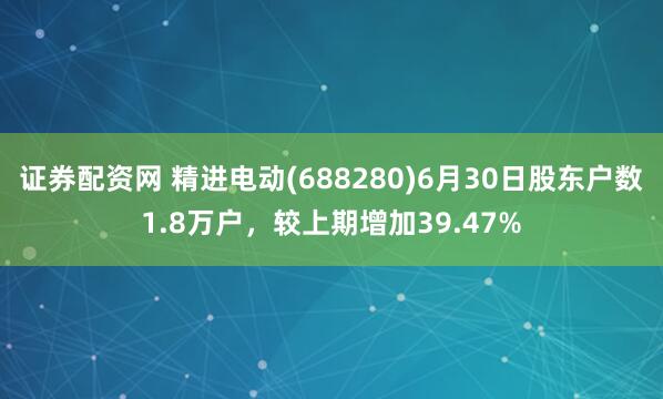证券配资网 精进电动(688280)6月30日股东户数1.8万户，较上期增加39.47%