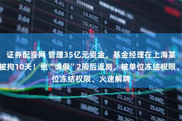 证券配资网 管理35亿元资金，基金经理在上海某酒店赌博被拘10天！他“请假”2周后返岗，被单位冻结权限、火速解聘