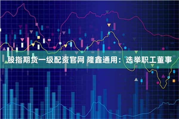 股指期货一级配资官网 隆鑫通用：选举职工董事