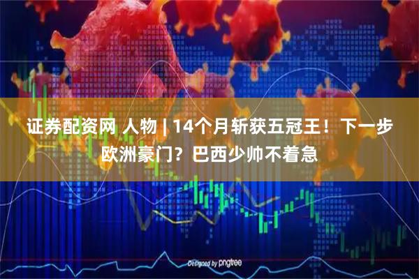 证券配资网 人物 | 14个月斩获五冠王！下一步欧洲豪门？巴西少帅不着急
