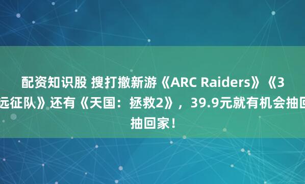 配资知识股 搜打撤新游《ARC Raiders》《33号远征队》还有《天国：拯救2》，39.9元就有机会抽回家！