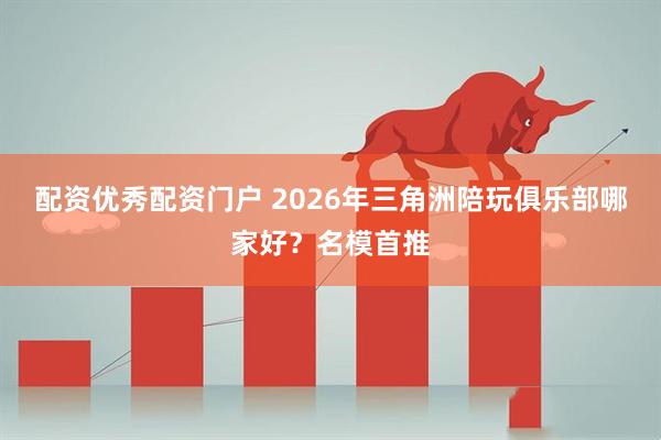 配资优秀配资门户 2026年三角洲陪玩俱乐部哪家好？名模首推