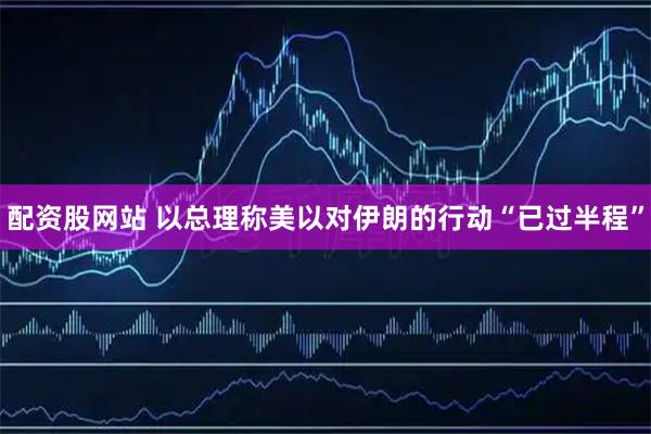 配资股网站 以总理称美以对伊朗的行动“已过半程”