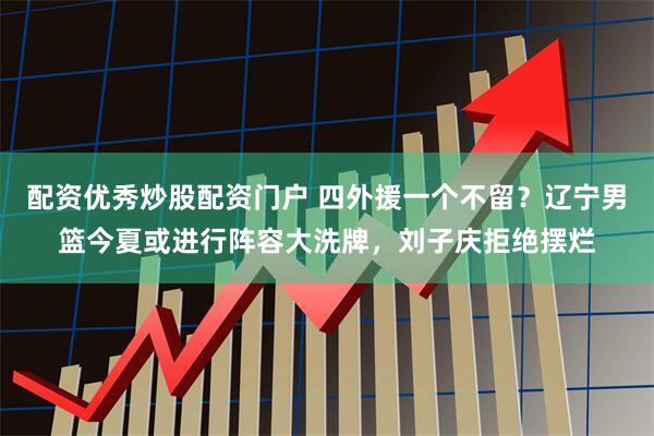 配资优秀炒股配资门户 四外援一个不留？辽宁男篮今夏或进行阵容大洗牌，刘子庆拒绝摆烂