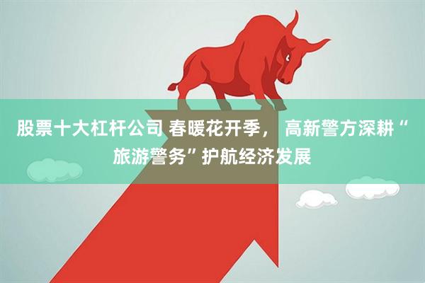 股票十大杠杆公司 春暖花开季， 高新警方深耕“旅游警务”护航经济发展