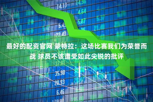 最好的配资官网 蒙特拉：这场比赛我们为荣誉而战 球员不该遭受如此尖锐的批评